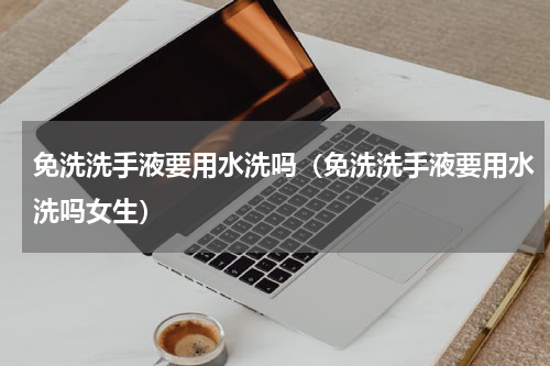 免洗洗手液要用水洗吗（免洗洗手液要用水洗吗女生）