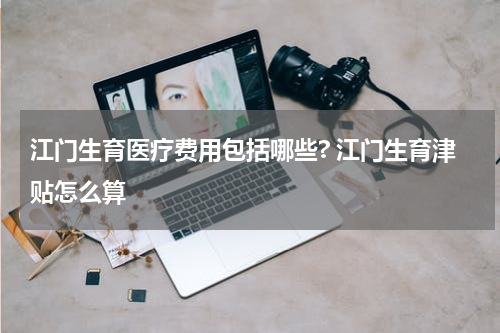 江门生育医疗费用包括哪些? 江门生育津贴怎么算