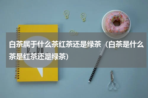 白茶属于什么茶红茶还是绿茶（白茶是什么茶是红茶还是绿茶）