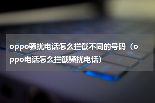 oppo骚扰电话怎么拦截不同的号码（oppo电话怎么拦截骚扰电话）