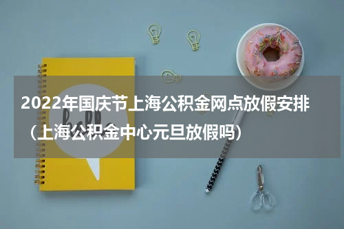 2022年国庆节上海公积金网点放假安排（上海公积金中心元旦放假吗）