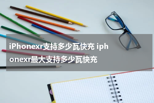 iPhonexr支持多少瓦快充 iphonexr最大支持多少瓦快充