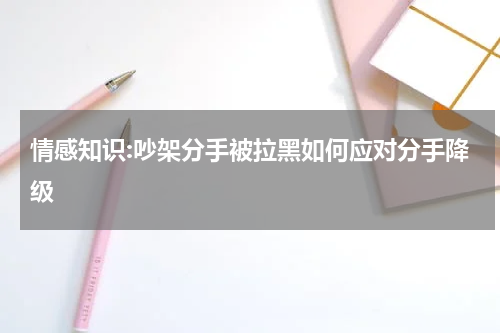 情感知识:吵架分手被拉黑如何应对分手降级