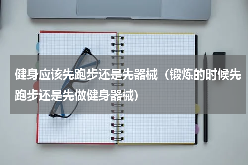 健身应该先跑步还是先器械（锻炼的时候先跑步还是先做健身器械）