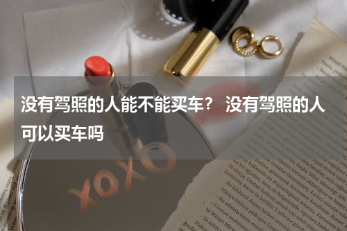 没有驾照的人能不能买车？ 没有驾照的人可以买车吗