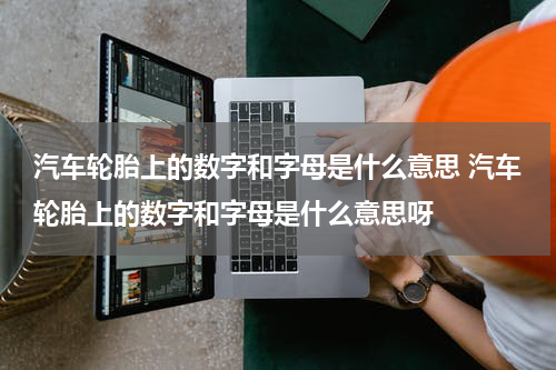 汽车轮胎上的数字和字母是什么意思 汽车轮胎上的数字和字母是什么意思呀