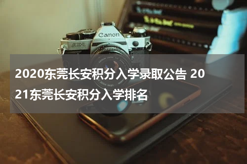 2020东莞长安积分入学录取公告 2021东莞长安积分入学排名