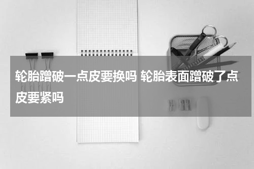 轮胎蹭破一点皮要换吗 轮胎表面蹭破了点皮要紧吗