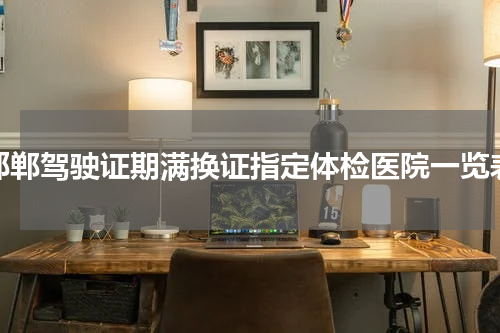 邯郸驾驶证期满换证指定体检医院一览表