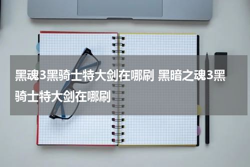 黑魂3黑骑士特大剑在哪刷 黑暗之魂3黑骑士特大剑在哪刷