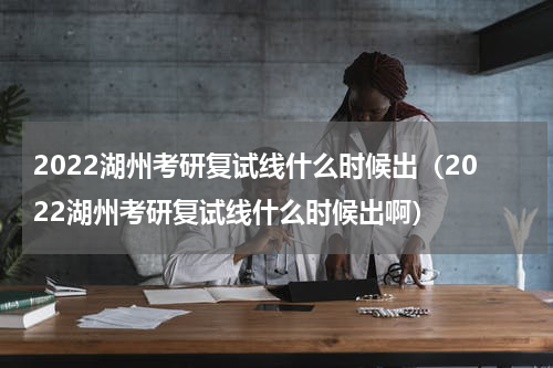 2022湖州考研复试线什么时候出（2022湖州考研复试线什么时候出啊）