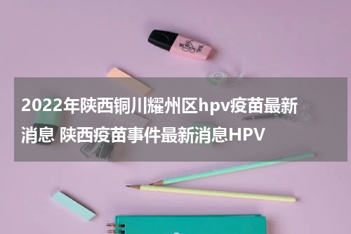 2022年陕西铜川耀州区hpv疫苗最新消息 陕西疫苗事件最新消息HPV