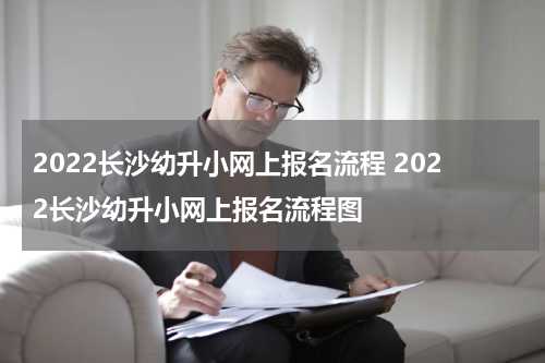 2022长沙幼升小网上报名流程 2022长沙幼升小网上报名流程图
