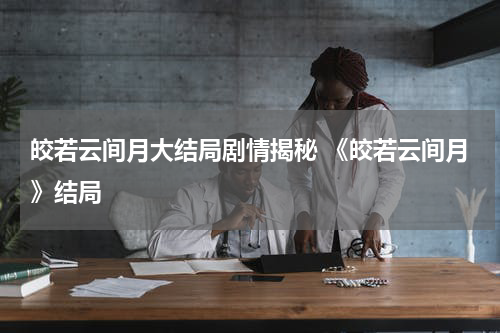 皎若云间月大结局剧情揭秘 《皎若云间月》结局