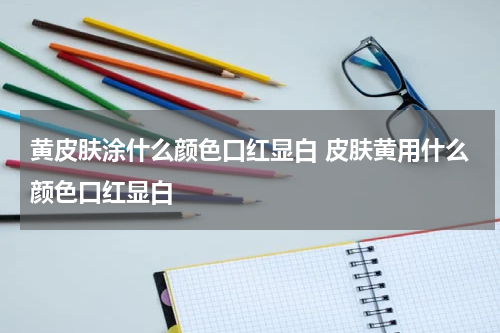 黄皮肤涂什么颜色口红显白 皮肤黄用什么颜色口红显白