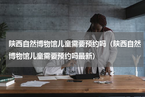 陕西自然博物馆儿童需要预约吗（陕西自然博物馆儿童需要预约吗最新）