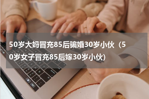 50岁大妈冒充85后骗婚30岁小伙（50岁女子冒充85后嫁30岁小伙）