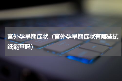 宫外孕早期症状（宫外孕早期症状有哪些试纸能查吗）