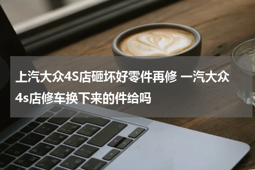 上汽大众4S店砸坏好零件再修 一汽大众4s店修车换下来的件给吗