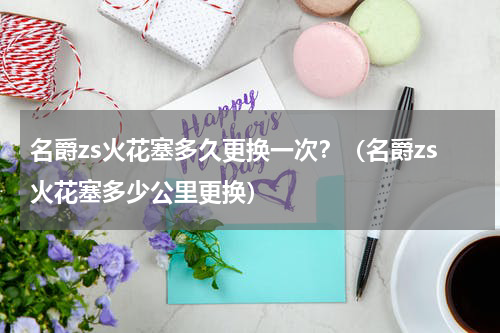 名爵zs火花塞多久更换一次？（名爵zs火花塞多少公里更换）