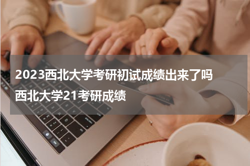 2023西北大学考研初试成绩出来了吗 西北大学21考研成绩