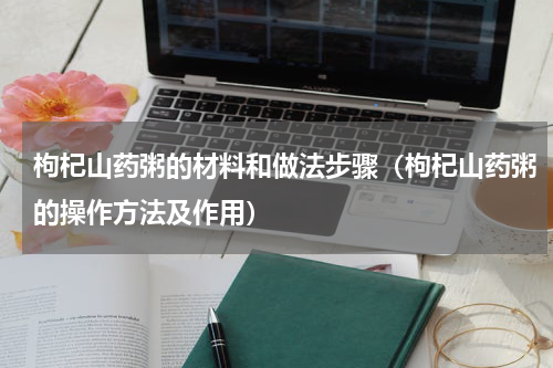 枸杞山药粥的材料和做法步骤（枸杞山药粥的操作方法及作用）