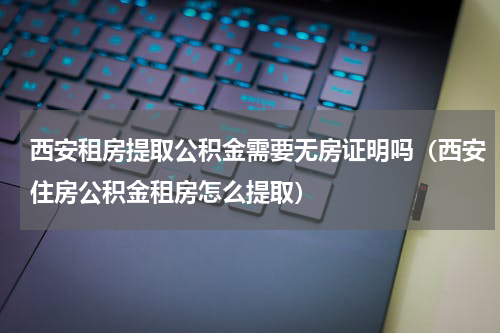 西安租房提取公积金需要无房证明吗（西安住房公积金租房怎么提取）
