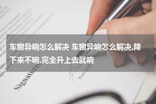车窗异响怎么解决 车窗异响怎么解决,降下来不响,完全升上去就响