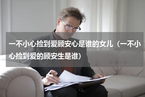 一不小心捡到爱顾安心是谁的女儿（一不小心捡到爱的顾安生是谁）