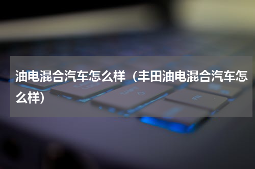 油电混合汽车怎么样（丰田油电混合汽车怎么样）