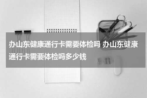 办山东健康通行卡需要体检吗 办山东健康通行卡需要体检吗多少钱