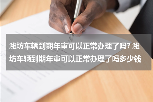 潍坊车辆到期年审可以正常办理了吗? 潍坊车辆到期年审可以正常办理了吗多少钱
