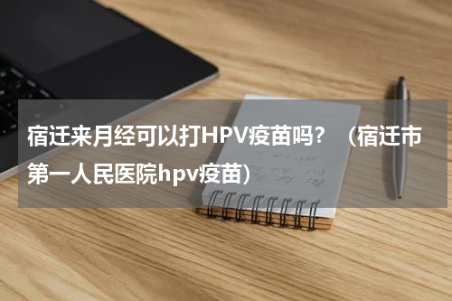 宿迁来月经可以打HPV疫苗吗？（宿迁市第一人民医院hpv疫苗）