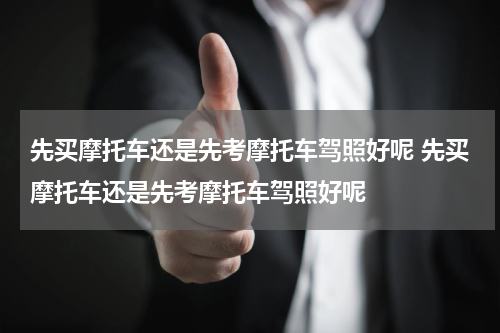 先买摩托车还是先考摩托车驾照好呢 先买摩托车还是先考摩托车驾照好呢