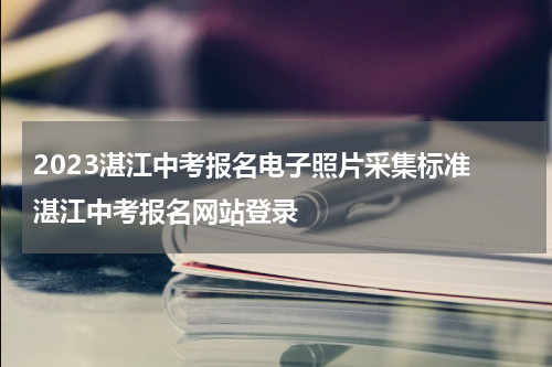 2023湛江中考报名电子照片采集标准 湛江中考报名网站登录