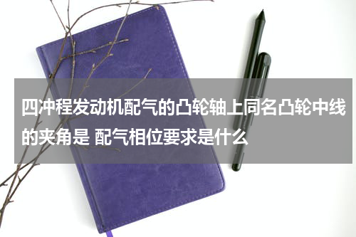 四冲程发动机配气的凸轮轴上同名凸轮中线的夹角是 配气相位要求是什么