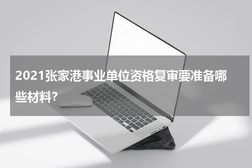 2021张家港事业单位资格复审要准备哪些材料？