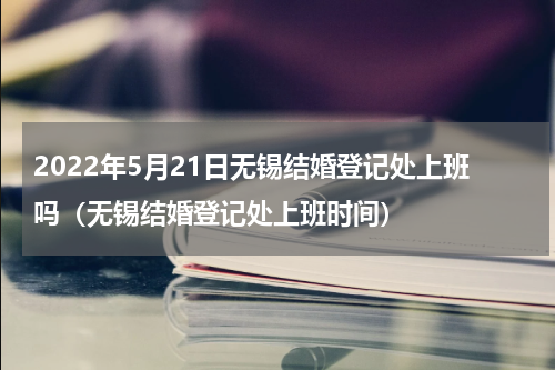 2022年5月21日无锡结婚登记处上班吗（无锡结婚登记处上班时间）