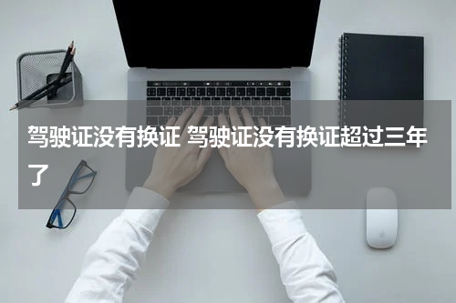 驾驶证没有换证 驾驶证没有换证超过三年了