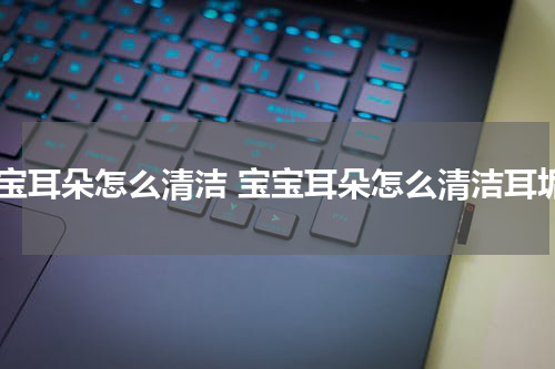 宝宝耳朵怎么清洁 宝宝耳朵怎么清洁耳垢