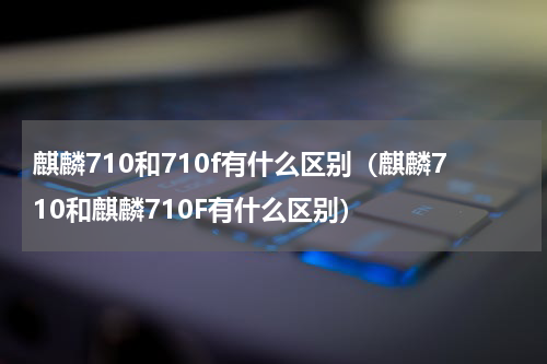 麒麟710和710f有什么区别（麒麟710和麒麟710F有什么区别）