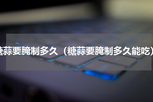 糖蒜要腌制多久（糖蒜要腌制多久能吃）