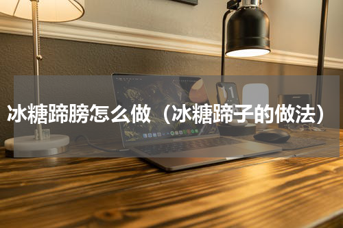 冰糖蹄膀怎么做（冰糖蹄子的做法）