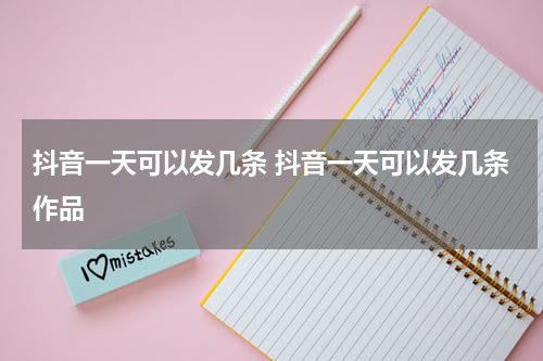 抖音一天可以发几条 抖音一天可以发几条作品