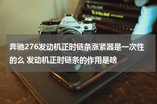 奔驰276发动机正时链条涨紧器是一次性的么 发动机正时链条的作用是啥