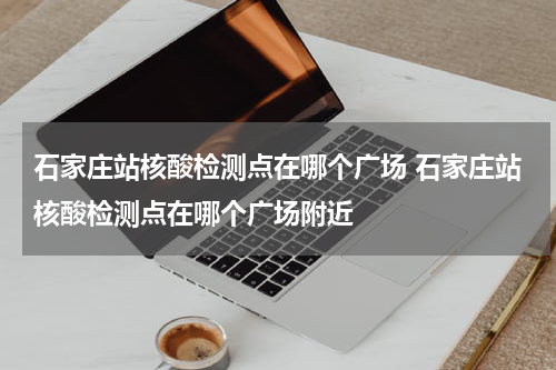 石家庄站核酸检测点在哪个广场 石家庄站核酸检测点在哪个广场附近
