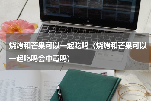 烧烤和芒果可以一起吃吗（烧烤和芒果可以一起吃吗会中毒吗）