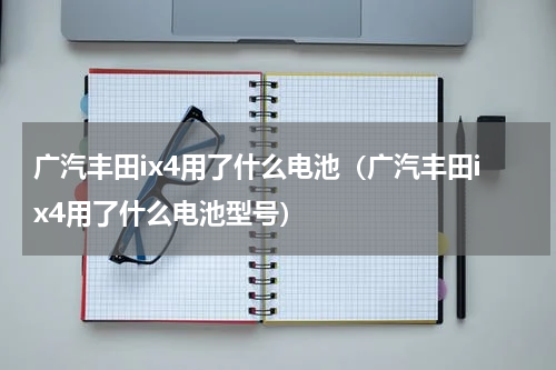 广汽丰田ix4用了什么电池（广汽丰田ix4用了什么电池型号）