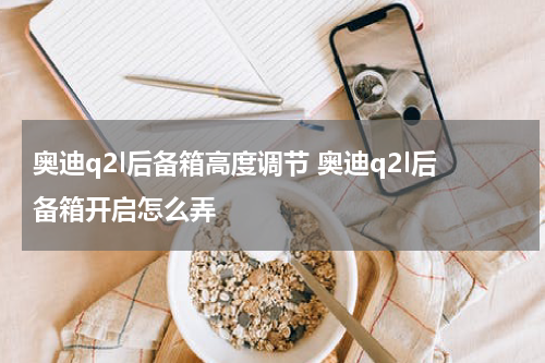 奥迪q2l后备箱高度调节 奥迪q2l后备箱开启怎么弄