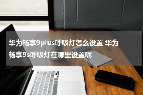 华为畅享9plus呼吸灯怎么设置 华为畅享9s呼吸灯在哪里设置呢